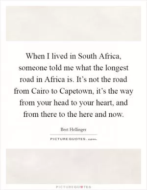 When I lived in South Africa, someone told me what the longest road in Africa is. It’s not the road from Cairo to Capetown, it’s the way from your head to your heart, and from there to the here and now Picture Quote #1