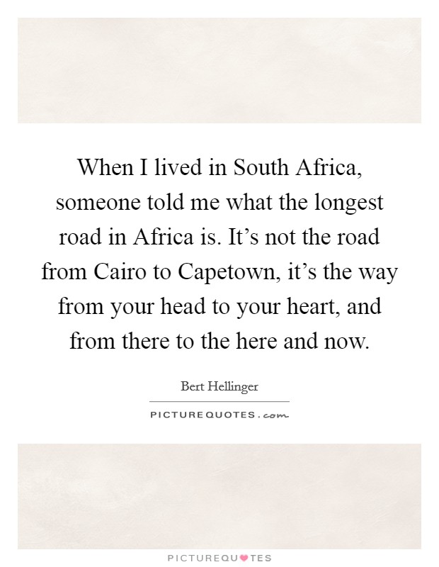 When I lived in South Africa, someone told me what the longest road in Africa is. It's not the road from Cairo to Capetown, it's the way from your head to your heart, and from there to the here and now Picture Quote #1