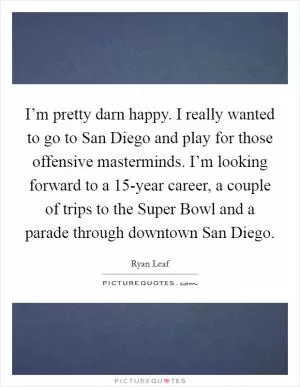 I’m pretty darn happy. I really wanted to go to San Diego and play for those offensive masterminds. I’m looking forward to a 15-year career, a couple of trips to the Super Bowl and a parade through downtown San Diego Picture Quote #1