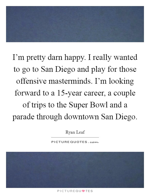 I'm pretty darn happy. I really wanted to go to San Diego and play for those offensive masterminds. I'm looking forward to a 15-year career, a couple of trips to the Super Bowl and a parade through downtown San Diego Picture Quote #1