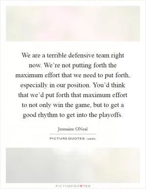 We are a terrible defensive team right now. We’re not putting forth the maximum effort that we need to put forth, especially in our position. You’d think that we’d put forth that maximum effort to not only win the game, but to get a good rhythm to get into the playoffs Picture Quote #1