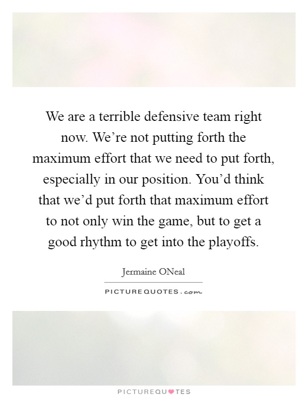 We are a terrible defensive team right now. We're not putting forth the maximum effort that we need to put forth, especially in our position. You'd think that we'd put forth that maximum effort to not only win the game, but to get a good rhythm to get into the playoffs Picture Quote #1