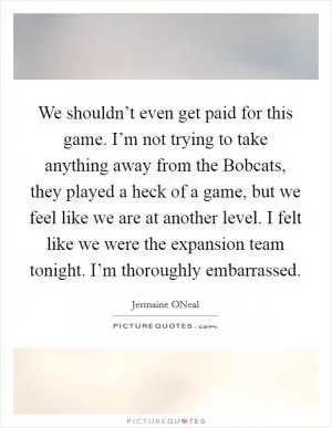 We shouldn’t even get paid for this game. I’m not trying to take anything away from the Bobcats, they played a heck of a game, but we feel like we are at another level. I felt like we were the expansion team tonight. I’m thoroughly embarrassed Picture Quote #1