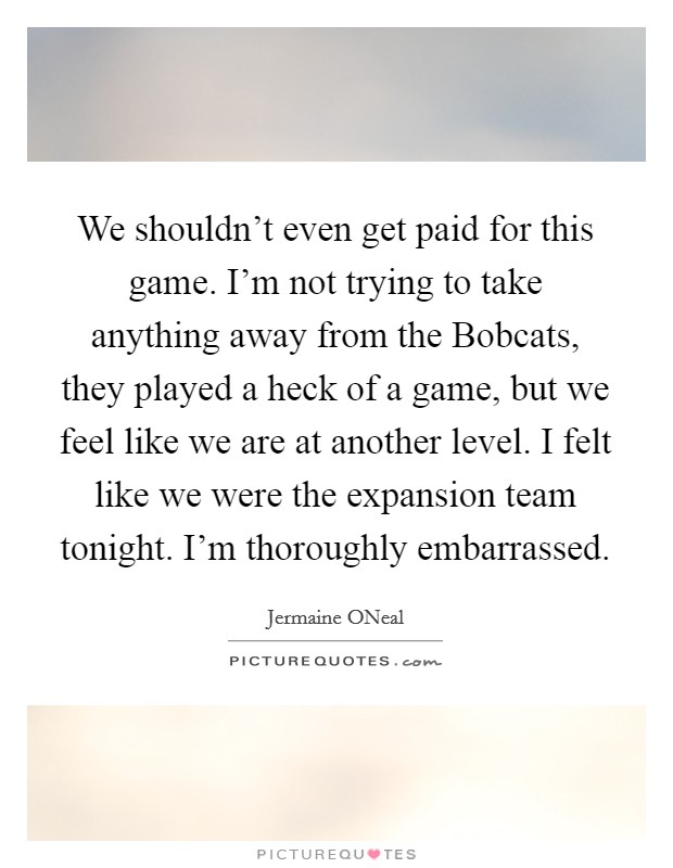 We shouldn't even get paid for this game. I'm not trying to take anything away from the Bobcats, they played a heck of a game, but we feel like we are at another level. I felt like we were the expansion team tonight. I'm thoroughly embarrassed Picture Quote #1