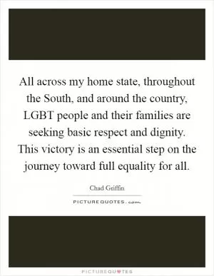 All across my home state, throughout the South, and around the country, LGBT people and their families are seeking basic respect and dignity. This victory is an essential step on the journey toward full equality for all Picture Quote #1