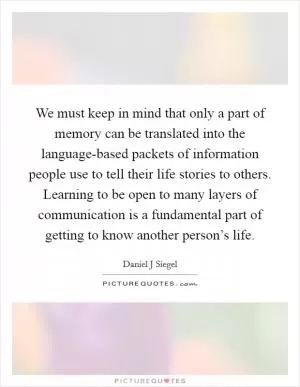We must keep in mind that only a part of memory can be translated into the language-based packets of information people use to tell their life stories to others. Learning to be open to many layers of communication is a fundamental part of getting to know another person’s life Picture Quote #1