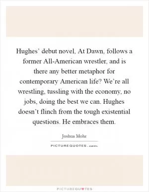 Hughes’ debut novel, At Dawn, follows a former All-American wrestler, and is there any better metaphor for contemporary American life? We’re all wrestling, tussling with the economy, no jobs, doing the best we can. Hughes doesn’t flinch from the tough existential questions. He embraces them Picture Quote #1