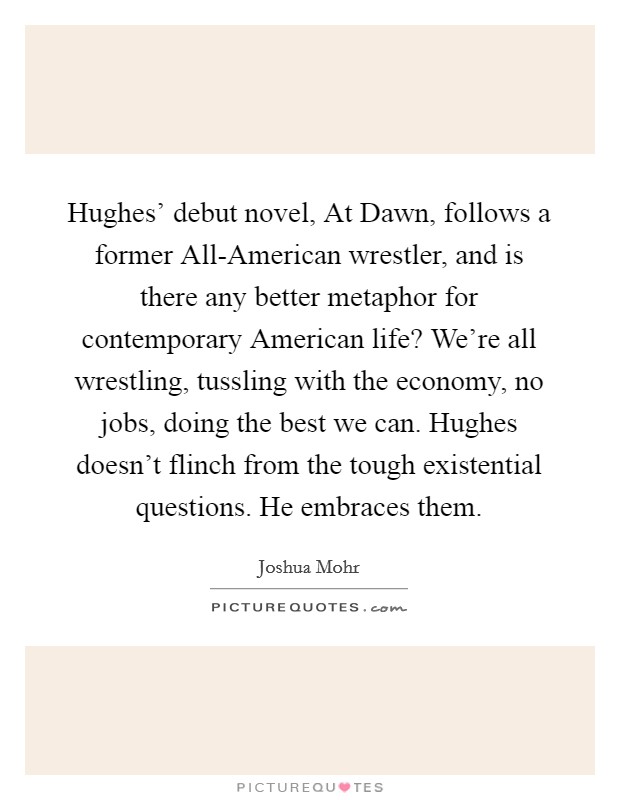 Hughes' debut novel, At Dawn, follows a former All-American wrestler, and is there any better metaphor for contemporary American life? We're all wrestling, tussling with the economy, no jobs, doing the best we can. Hughes doesn't flinch from the tough existential questions. He embraces them Picture Quote #1