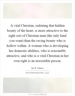 A vital Christian, radiating that hidden beauty of the heart, is more attractive to the right sort of Christian man (the only kind you want) than the raving beauty who is hollow within. A woman who is developing her domestic abilities, who is reasonably attractive, and who is a vital Christian in her own right is an irresistible person Picture Quote #1