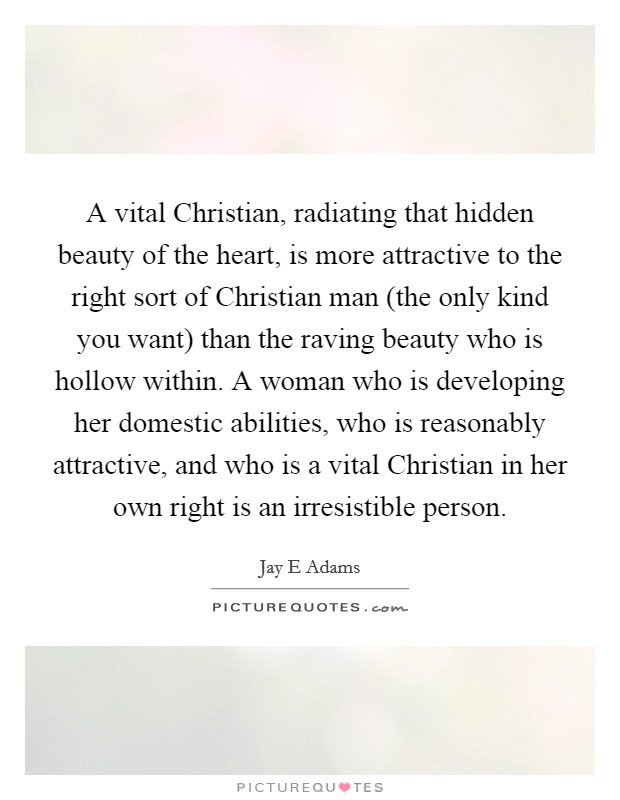 A vital Christian, radiating that hidden beauty of the heart, is more attractive to the right sort of Christian man (the only kind you want) than the raving beauty who is hollow within. A woman who is developing her domestic abilities, who is reasonably attractive, and who is a vital Christian in her own right is an irresistible person Picture Quote #1