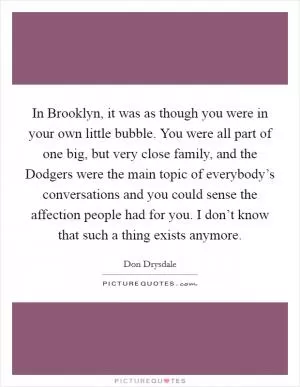 In Brooklyn, it was as though you were in your own little bubble. You were all part of one big, but very close family, and the Dodgers were the main topic of everybody’s conversations and you could sense the affection people had for you. I don’t know that such a thing exists anymore Picture Quote #1