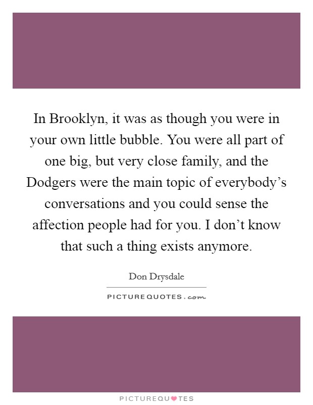 In Brooklyn, it was as though you were in your own little bubble. You were all part of one big, but very close family, and the Dodgers were the main topic of everybody's conversations and you could sense the affection people had for you. I don't know that such a thing exists anymore Picture Quote #1