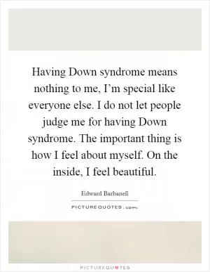 Having Down syndrome means nothing to me, I’m special like everyone else. I do not let people judge me for having Down syndrome. The important thing is how I feel about myself. On the inside, I feel beautiful Picture Quote #1