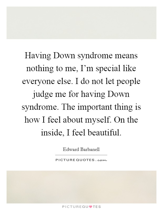 Having Down syndrome means nothing to me, I'm special like everyone else. I do not let people judge me for having Down syndrome. The important thing is how I feel about myself. On the inside, I feel beautiful Picture Quote #1