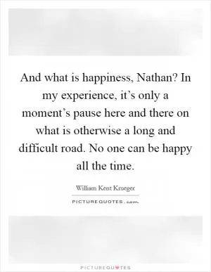 And what is happiness, Nathan? In my experience, it’s only a moment’s pause here and there on what is otherwise a long and difficult road. No one can be happy all the time Picture Quote #1
