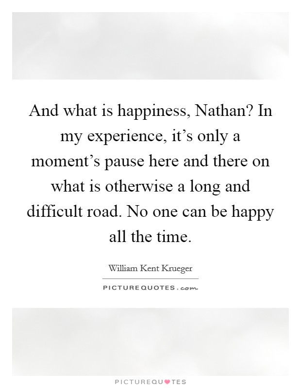 And what is happiness, Nathan? In my experience, it's only a moment's pause here and there on what is otherwise a long and difficult road. No one can be happy all the time Picture Quote #1