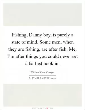 Fishing, Danny boy, is purely a state of mind. Some men, when they are fishing, are after fish. Me, I’m after things you could never set a barbed hook in Picture Quote #1