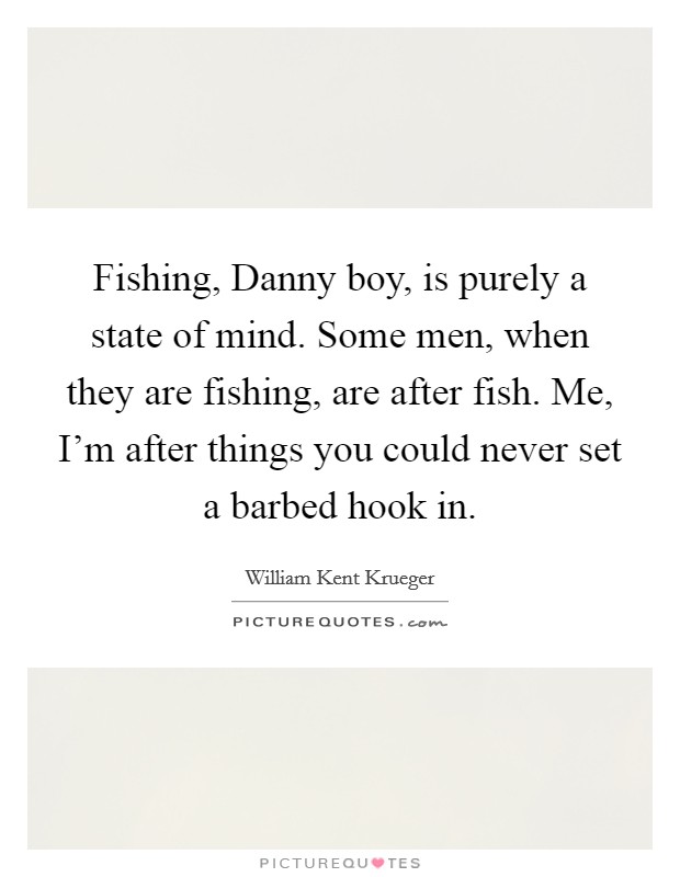 Fishing, Danny boy, is purely a state of mind. Some men, when they are fishing, are after fish. Me, I'm after things you could never set a barbed hook in Picture Quote #1