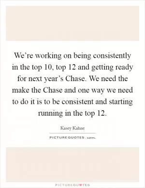 We’re working on being consistently in the top 10, top 12 and getting ready for next year’s Chase. We need the make the Chase and one way we need to do it is to be consistent and starting running in the top 12 Picture Quote #1