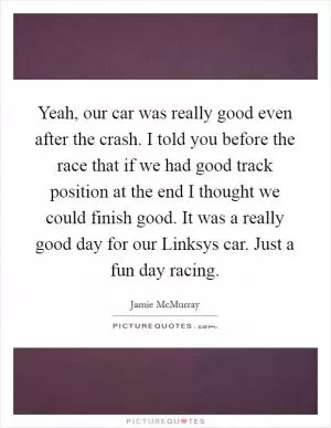 Yeah, our car was really good even after the crash. I told you before the race that if we had good track position at the end I thought we could finish good. It was a really good day for our Linksys car. Just a fun day racing Picture Quote #1