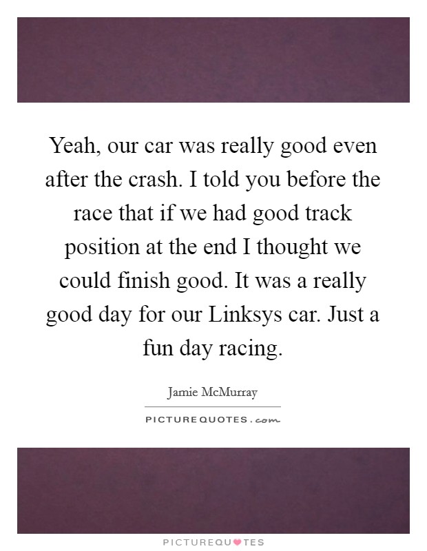 Yeah, our car was really good even after the crash. I told you before the race that if we had good track position at the end I thought we could finish good. It was a really good day for our Linksys car. Just a fun day racing Picture Quote #1