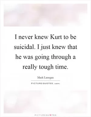 I never knew Kurt to be suicidal. I just knew that he was going through a really tough time Picture Quote #1