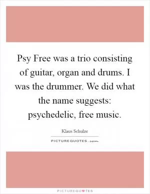 Psy Free was a trio consisting of guitar, organ and drums. I was the drummer. We did what the name suggests: psychedelic, free music Picture Quote #1