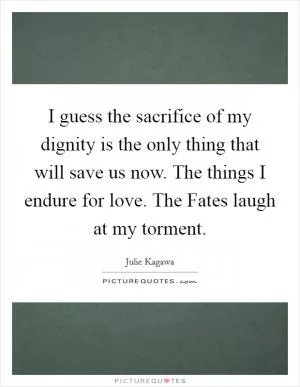 I guess the sacrifice of my dignity is the only thing that will save us now. The things I endure for love. The Fates laugh at my torment Picture Quote #1