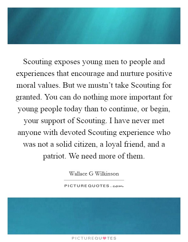 Scouting exposes young men to people and experiences that encourage and nurture positive moral values. But we mustn't take Scouting for granted. You can do nothing more important for young people today than to continue, or begin, your support of Scouting. I have never met anyone with devoted Scouting experience who was not a solid citizen, a loyal friend, and a patriot. We need more of them Picture Quote #1