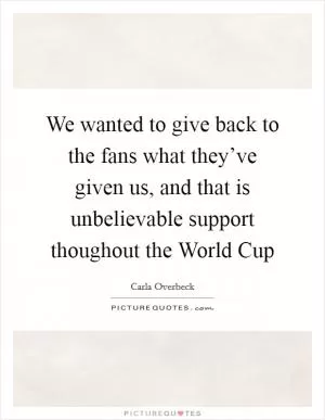 We wanted to give back to the fans what they’ve given us, and that is unbelievable support thoughout the World Cup Picture Quote #1