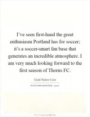 I’ve seen first-hand the great enthusiasm Portland has for soccer; it’s a soccer-smart fan base that generates an incredible atmosphere. I am very much looking forward to the first season of Thorns FC Picture Quote #1