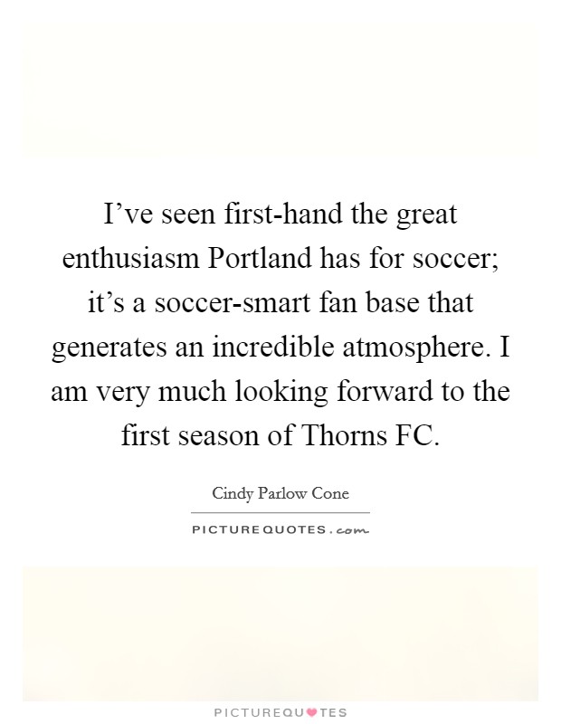 I’ve seen first-hand the great enthusiasm Portland has for soccer; it’s a soccer-smart fan base that generates an incredible atmosphere. I am very much looking forward to the first season of Thorns FC Picture Quote #1