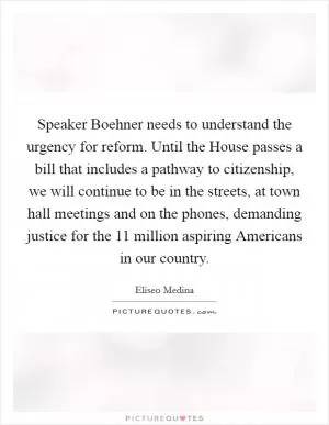 Speaker Boehner needs to understand the urgency for reform. Until the House passes a bill that includes a pathway to citizenship, we will continue to be in the streets, at town hall meetings and on the phones, demanding justice for the 11 million aspiring Americans in our country Picture Quote #1