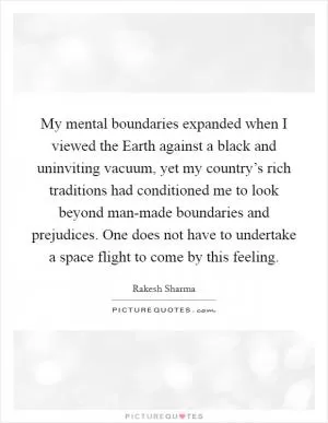 My mental boundaries expanded when I viewed the Earth against a black and uninviting vacuum, yet my country’s rich traditions had conditioned me to look beyond man-made boundaries and prejudices. One does not have to undertake a space flight to come by this feeling Picture Quote #1