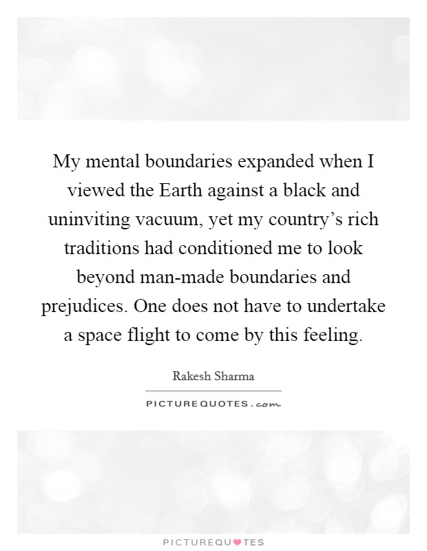 My mental boundaries expanded when I viewed the Earth against a black and uninviting vacuum, yet my country's rich traditions had conditioned me to look beyond man-made boundaries and prejudices. One does not have to undertake a space flight to come by this feeling Picture Quote #1