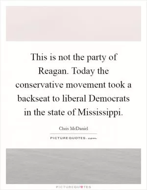 This is not the party of Reagan. Today the conservative movement took a backseat to liberal Democrats in the state of Mississippi Picture Quote #1