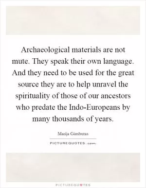 Archaeological materials are not mute. They speak their own language. And they need to be used for the great source they are to help unravel the spirituality of those of our ancestors who predate the Indo-Europeans by many thousands of years Picture Quote #1
