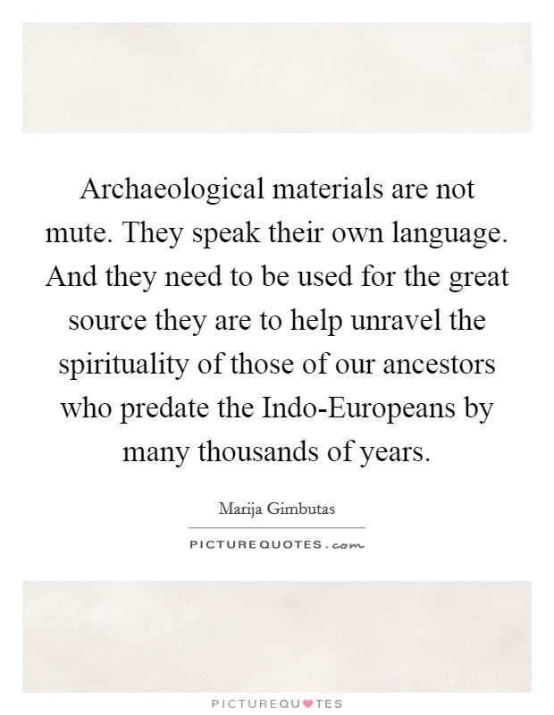 Archaeological materials are not mute. They speak their own language. And they need to be used for the great source they are to help unravel the spirituality of those of our ancestors who predate the Indo-Europeans by many thousands of years Picture Quote #1
