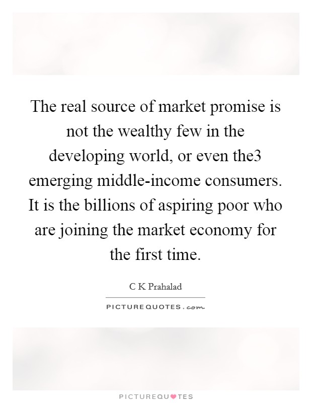 The real source of market promise is not the wealthy few in the developing world, or even the3 emerging middle-income consumers. It is the billions of aspiring poor who are joining the market economy for the first time Picture Quote #1