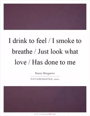 I drink to feel / I smoke to breathe / Just look what love / Has done to me Picture Quote #1