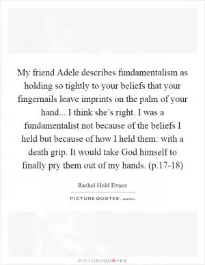 My friend Adele describes fundamentalism as holding so tightly to your beliefs that your fingernails leave imprints on the palm of your hand... I think she’s right. I was a fundamentalist not because of the beliefs I held but because of how I held them: with a death grip. It would take God himself to finally pry them out of my hands. (p.17-18) Picture Quote #1