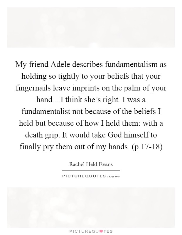 My friend Adele describes fundamentalism as holding so tightly to your beliefs that your fingernails leave imprints on the palm of your hand... I think she's right. I was a fundamentalist not because of the beliefs I held but because of how I held them: with a death grip. It would take God himself to finally pry them out of my hands. (p.17-18) Picture Quote #1