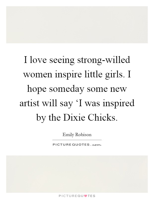 I love seeing strong-willed women inspire little girls. I hope someday some new artist will say ‘I was inspired by the Dixie Chicks Picture Quote #1