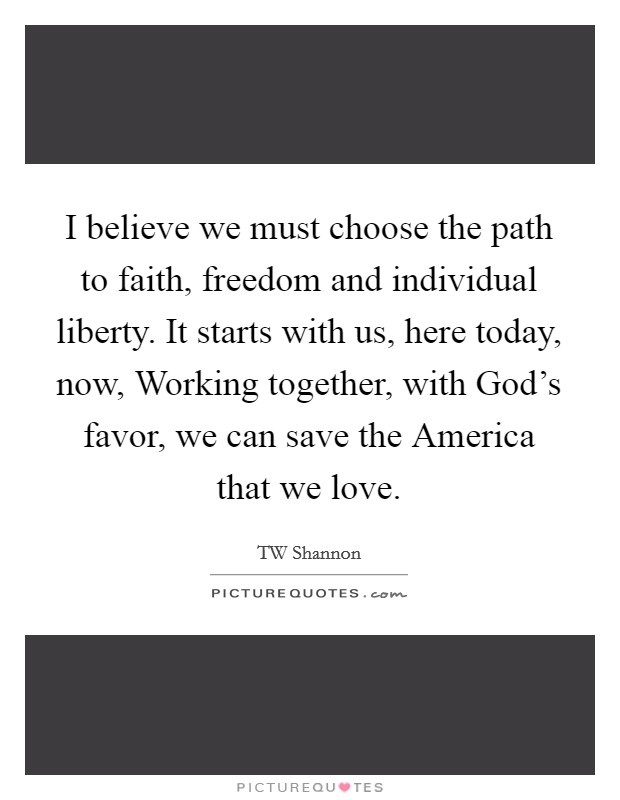 I believe we must choose the path to faith, freedom and individual liberty. It starts with us, here today, now, Working together, with God's favor, we can save the America that we love Picture Quote #1