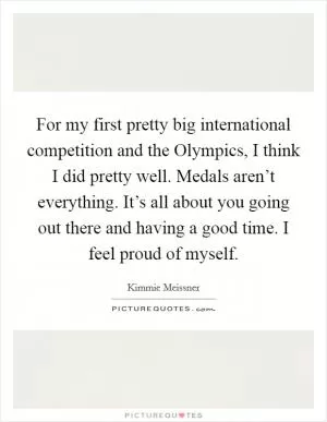 For my first pretty big international competition and the Olympics, I think I did pretty well. Medals aren’t everything. It’s all about you going out there and having a good time. I feel proud of myself Picture Quote #1