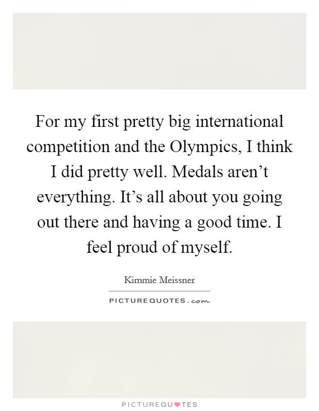 For my first pretty big international competition and the Olympics, I think I did pretty well. Medals aren't everything. It's all about you going out there and having a good time. I feel proud of myself Picture Quote #1
