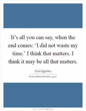 It’s all you can say, when the end comes: ‘I did not waste my time.’ I think that matters. I think it may be all that matters Picture Quote #1