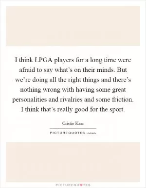 I think LPGA players for a long time were afraid to say what’s on their minds. But we’re doing all the right things and there’s nothing wrong with having some great personalities and rivalries and some friction. I think that’s really good for the sport Picture Quote #1