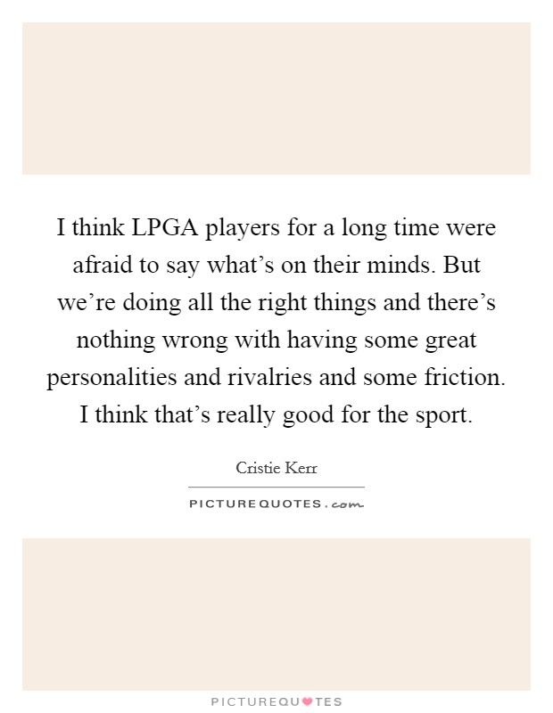 I think LPGA players for a long time were afraid to say what's on their minds. But we're doing all the right things and there's nothing wrong with having some great personalities and rivalries and some friction. I think that's really good for the sport Picture Quote #1