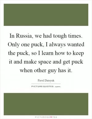 In Russia, we had tough times. Only one puck, I always wanted the puck, so I learn how to keep it and make space and get puck when other guy has it Picture Quote #1